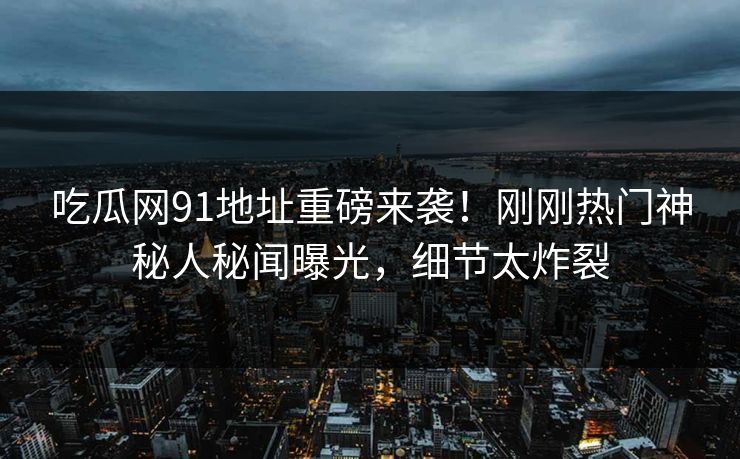 吃瓜网91地址重磅来袭！刚刚热门神秘人秘闻曝光，细节太炸裂