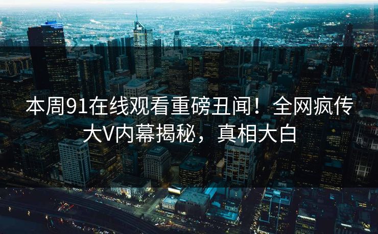 本周91在线观看重磅丑闻！全网疯传大V内幕揭秘，真相大白