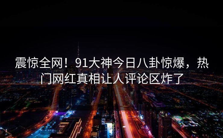 震惊全网!91大神今日八卦惊爆,热门网红真相让人评论区炸了