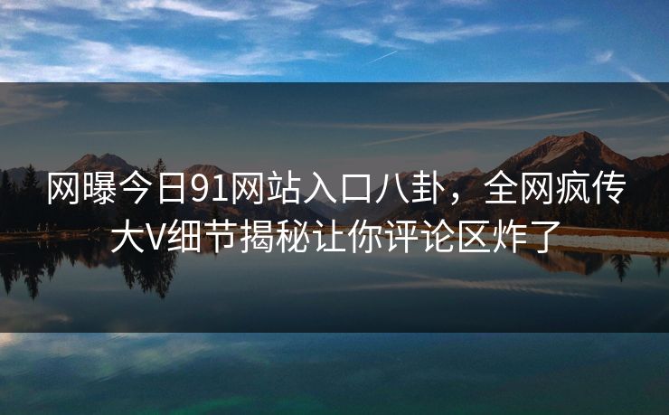 网曝今日91网站入口八卦，全网疯传大V细节揭秘让你评论区炸了