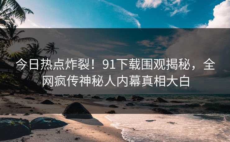今日热点炸裂！91下载围观揭秘，全网疯传神秘人内幕真相大白