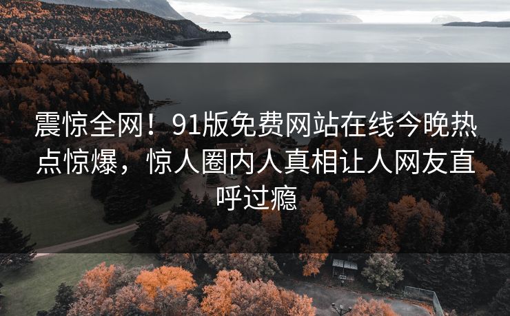 震惊全网!91版免费网站在线今晚热点惊爆,惊人圈内人真相让人网友直呼过瘾