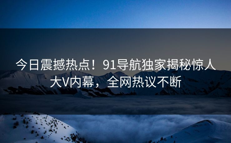 今日震撼热点！91导航独家揭秘惊人大V内幕，全网热议不断