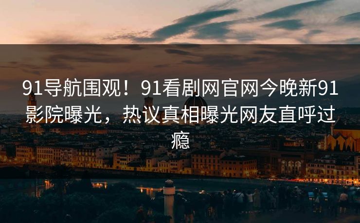 91导航围观！91看剧网官网今晚新91影院曝光，热议真相曝光网友直呼过瘾
