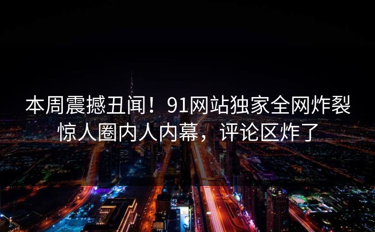 本周震撼丑闻！91网站独家全网炸裂惊人圈内人内幕，评论区炸了