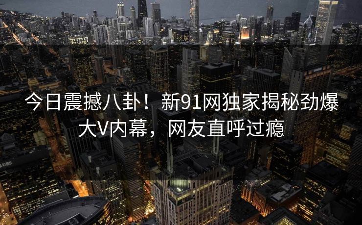 今日震撼八卦！新91网独家揭秘劲爆大V内幕，网友直呼过瘾