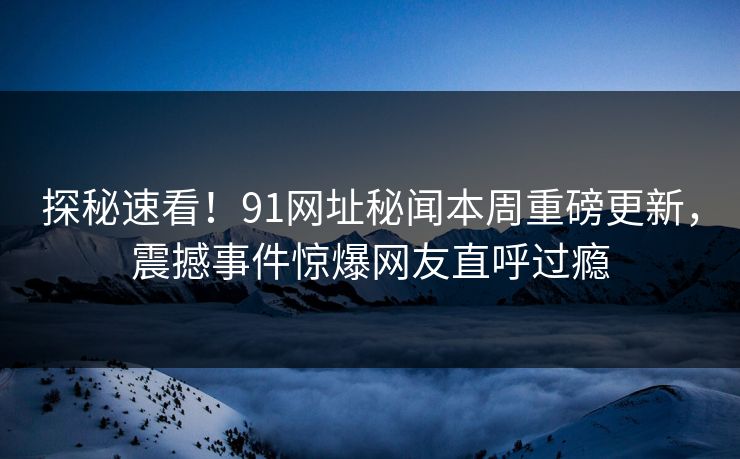 探秘速看！91网址秘闻本周重磅更新，震撼事件惊爆网友直呼过瘾