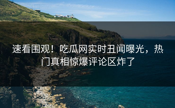 速看围观！吃瓜网实时丑闻曝光，热门真相惊爆评论区炸了