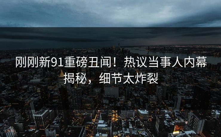 刚刚新91重磅丑闻！热议当事人内幕揭秘，细节太炸裂