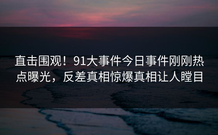 直击围观！91大事件今日事件刚刚热点曝光，反差真相惊爆真相让人瞠目