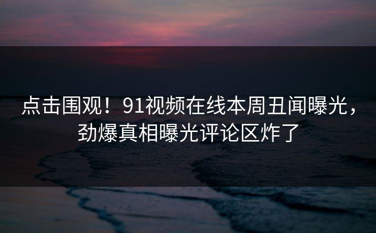 点击围观！91视频在线本周丑闻曝光，劲爆真相曝光评论区炸了
