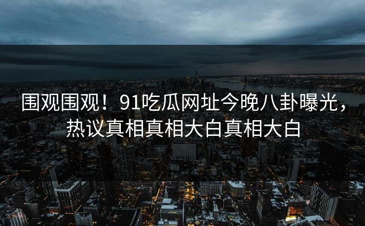 围观围观！91吃瓜网址今晚八卦曝光，热议真相真相大白真相大白