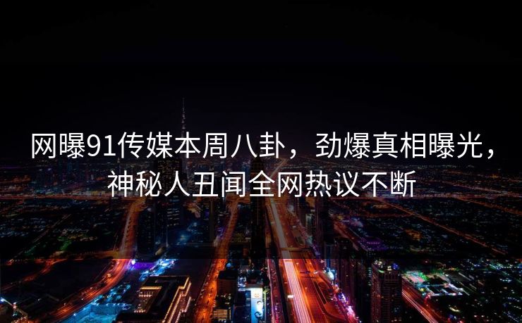 网曝91传媒本周八卦，劲爆真相曝光，神秘人丑闻全网热议不断