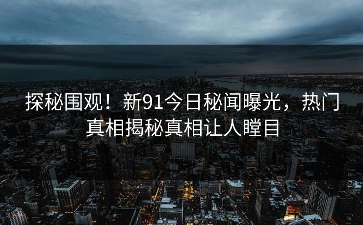探秘围观！新91今日秘闻曝光，热门真相揭秘真相让人瞠目