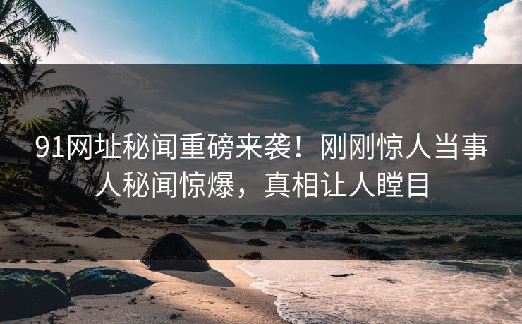 91网址秘闻重磅来袭！刚刚惊人当事人秘闻惊爆，真相让人瞠目