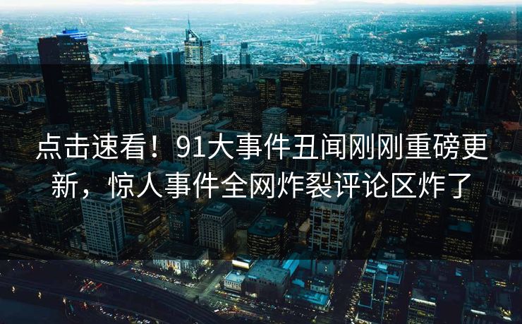 点击速看！91大事件丑闻刚刚重磅更新，惊人事件全网炸裂评论区炸了