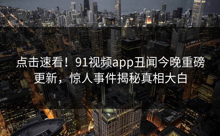 点击速看！91视频app丑闻今晚重磅更新，惊人事件揭秘真相大白