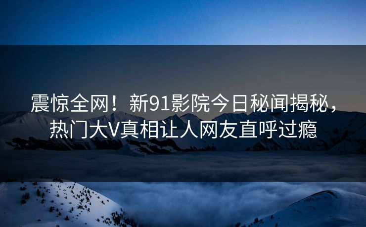 震惊全网！新91影院今日秘闻揭秘，热门大V真相让人网友直呼过瘾