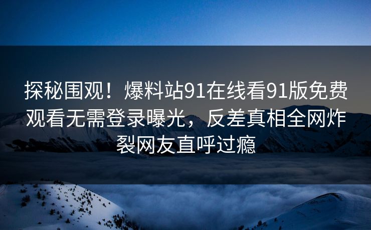 探秘围观！爆料站91在线看91版免费观看无需登录曝光，反差真相全网炸裂网友直呼过瘾