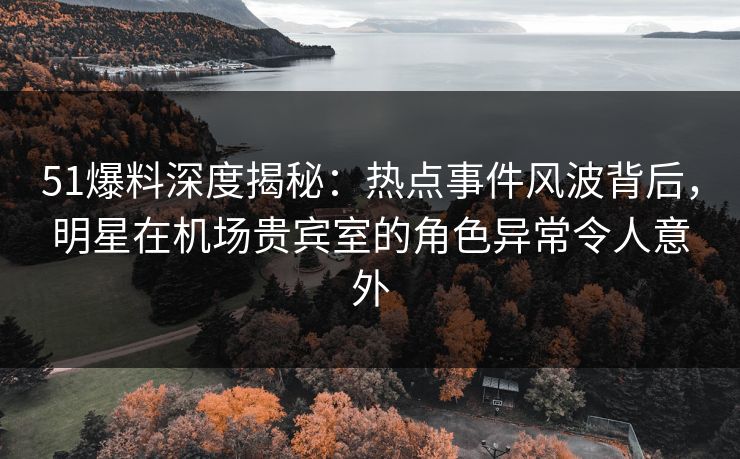 51爆料深度揭秘：热点事件风波背后，明星在机场贵宾室的角色异常令人意外