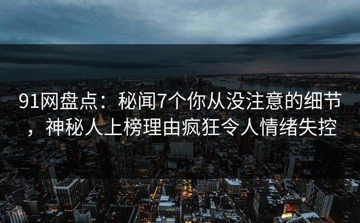 91网盘点：秘闻7个你从没注意的细节，神秘人上榜理由疯狂令人情绪失控