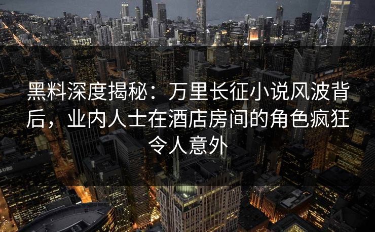 黑料深度揭秘：万里长征小说风波背后，业内人士在酒店房间的角色疯狂令人意外