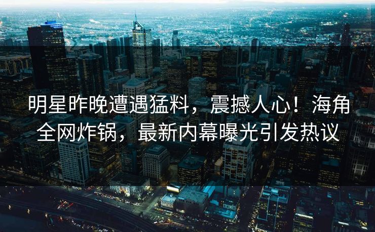 明星昨晚遭遇猛料，震撼人心！海角全网炸锅，最新内幕曝光引发热议