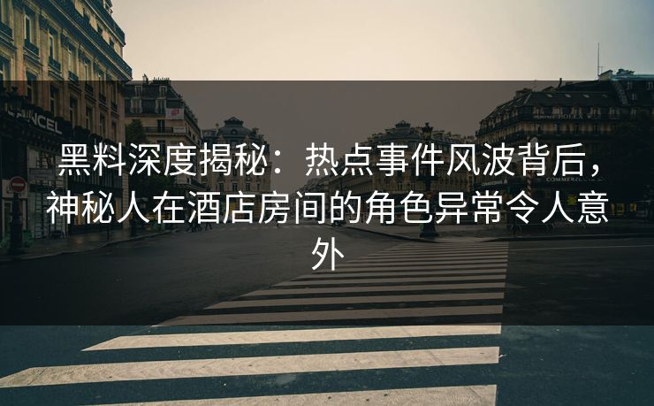黑料深度揭秘：热点事件风波背后，神秘人在酒店房间的角色异常令人意外