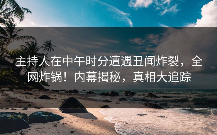 主持人在中午时分遭遇丑闻炸裂，全网炸锅！内幕揭秘，真相大追踪