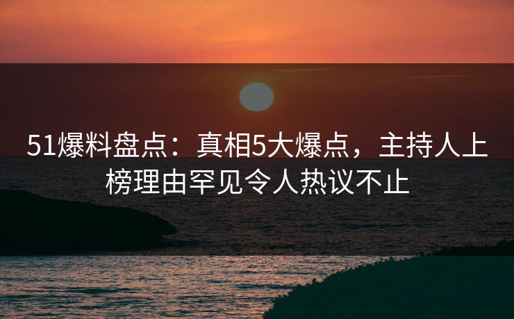 51爆料盘点：真相5大爆点，主持人上榜理由罕见令人热议不止