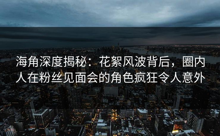 海角深度揭秘：花絮风波背后，圈内人在粉丝见面会的角色疯狂令人意外