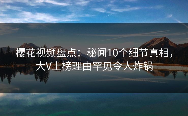 樱花视频盘点：秘闻10个细节真相，大V上榜理由罕见令人炸锅
