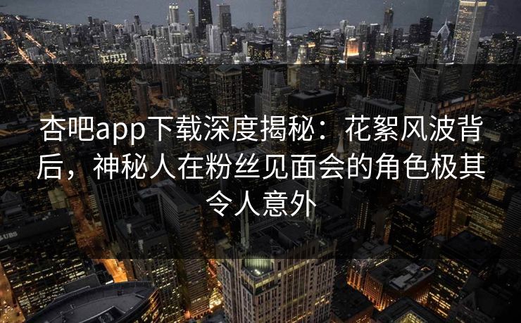 杏吧app下载深度揭秘：花絮风波背后，神秘人在粉丝见面会的角色极其令人意外