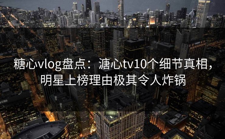 糖心vlog盘点：溏心tv10个细节真相，明星上榜理由极其令人炸锅