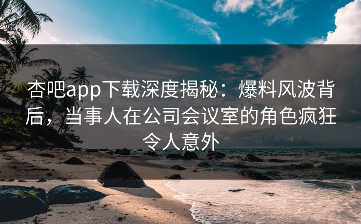 杏吧app下载深度揭秘：爆料风波背后，当事人在公司会议室的角色疯狂令人意外