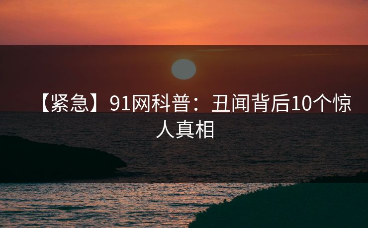 【紧急】91网科普：丑闻背后10个惊人真相