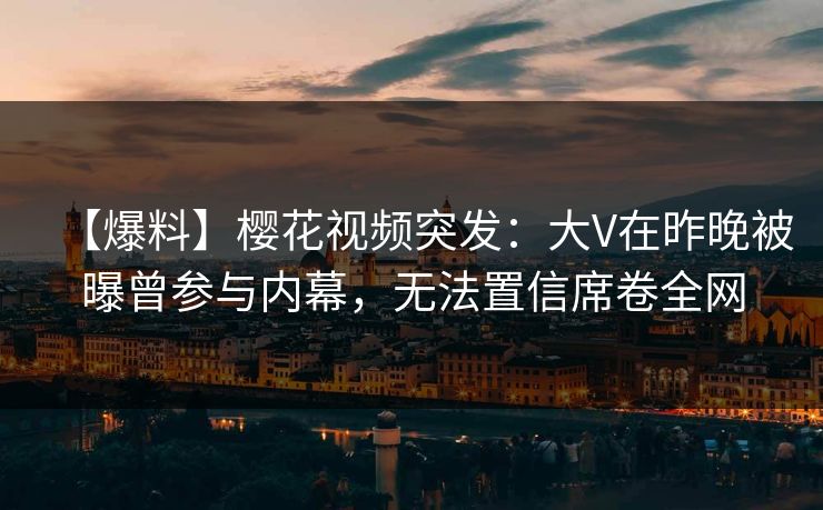 【爆料】樱花视频突发：大V在昨晚被曝曾参与内幕，无法置信席卷全网