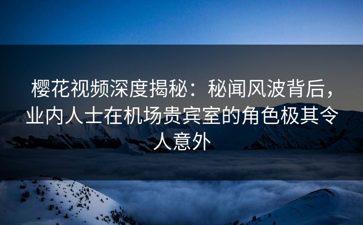 樱花视频深度揭秘：秘闻风波背后，业内人士在机场贵宾室的角色极其令人意外