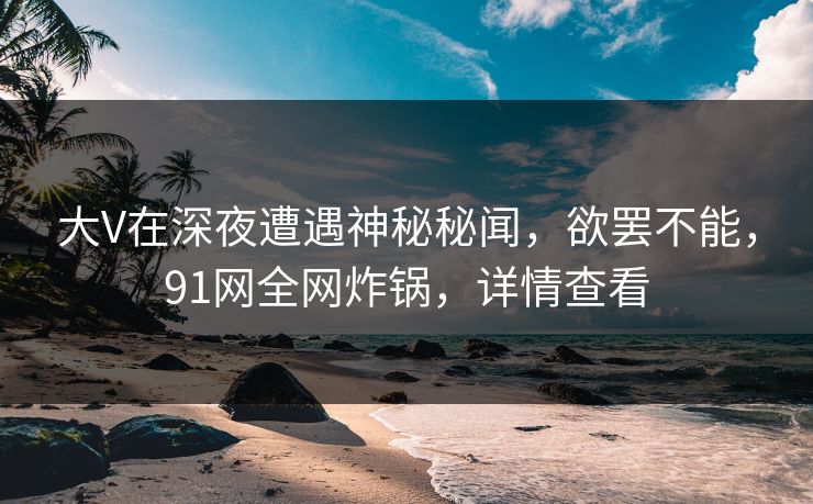 大V在深夜遭遇神秘秘闻，欲罢不能，91网全网炸锅，详情查看