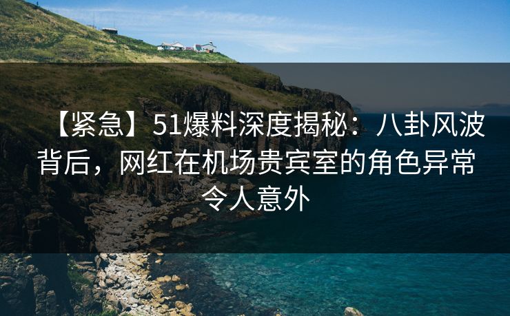 【紧急】51爆料深度揭秘：八卦风波背后，网红在机场贵宾室的角色异常令人意外