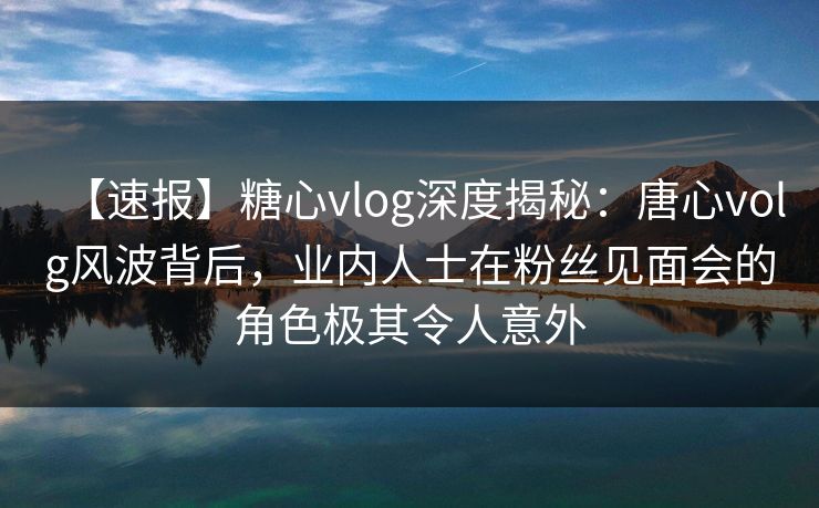 【速报】糖心vlog深度揭秘：唐心volg风波背后，业内人士在粉丝见面会的角色极其令人意外