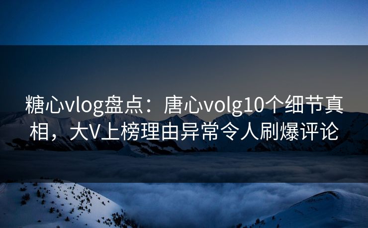 糖心vlog盘点：唐心volg10个细节真相，大V上榜理由异常令人刷爆评论