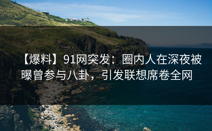 【爆料】91网突发：圈内人在深夜被曝曾参与八卦，引发联想席卷全网