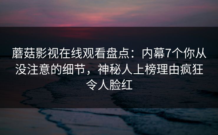 蘑菇影视在线观看盘点：内幕7个你从没注意的细节，神秘人上榜理由疯狂令人脸红
