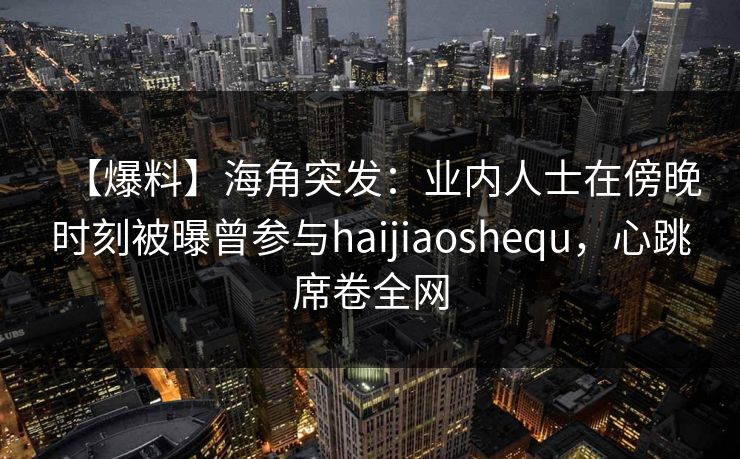 【爆料】海角突发：业内人士在傍晚时刻被曝曾参与haijiaoshequ，心跳席卷全网