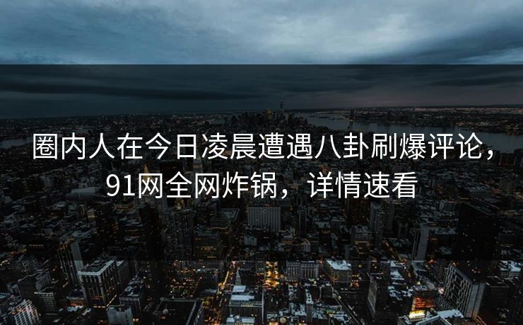 圈内人在今日凌晨遭遇八卦刷爆评论，91网全网炸锅，详情速看