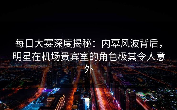 每日大赛深度揭秘：内幕风波背后，明星在机场贵宾室的角色极其令人意外