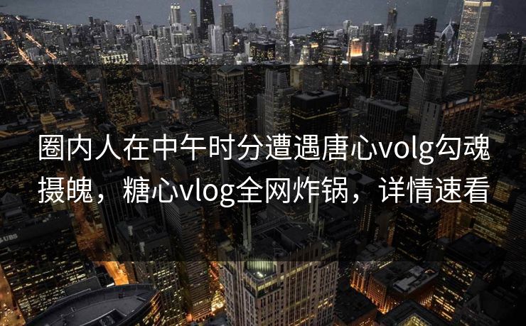 圈内人在中午时分遭遇唐心volg勾魂摄魄，糖心vlog全网炸锅，详情速看