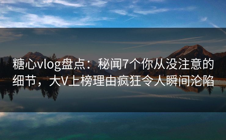 糖心vlog盘点：秘闻7个你从没注意的细节，大V上榜理由疯狂令人瞬间沦陷
