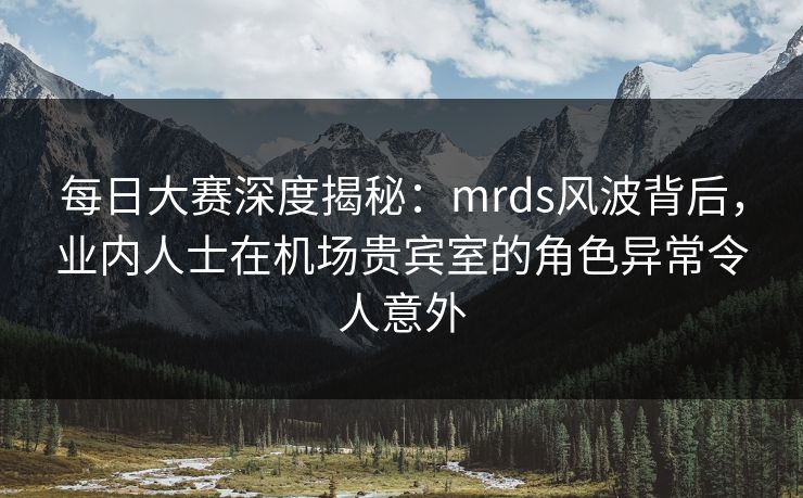每日大赛深度揭秘：mrds风波背后，业内人士在机场贵宾室的角色异常令人意外